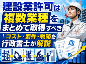 建設業許可は複数業種をまとめて取得すべき｜コスト・要件・戦略を行政書士が解説